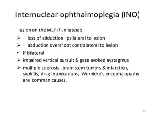 Internuclear ophthalmoplegia (INO)
lesion on the MLF If unilateral;
 loss of adduction ipsilateral to lesion
 abduction overshoot contralateral to lesion
• If bilateral
 impaired vertical pursuit & gaze evoked nystagmus
 multiple sclerosis , brain stem tumors & infarction,
syphilis, drug intoxications, Wernicke's encephalopathy
are common causes.
45
 