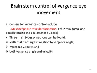 Brain stem control of vergence eye
movement
• Centers for vergence control include
-Mesencephalic reticular formation(1 to 2 mm dorsal and
dorsolateral to the oculomotor nucleus)
• Three main types of neurons can be found;
 cells that discharge in relation to vergence angle,
 vergence velocity, and
 both vergence angle and velocity.
60
 