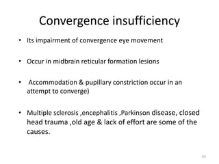 Convergence insufficiency
• Its impairment of convergence eye movement
• Occur in midbrain reticular formation lesions
• Accommodation & pupillary constriction occur in an
attempt to converge)
• Multiple sclerosis ,encephalitis ,Parkinson disease, closed
head trauma ,old age & lack of effort are some of the
causes.
63
 