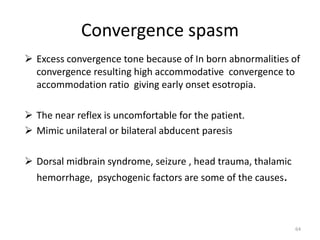 Convergence spasm
 Excess convergence tone because of In born abnormalities of
convergence resulting high accommodative convergence to
accommodation ratio giving early onset esotropia.
 The near reflex is uncomfortable for the patient.
 Mimic unilateral or bilateral abducent paresis
 Dorsal midbrain syndrome, seizure , head trauma, thalamic
hemorrhage, psychogenic factors are some of the causes.
64
 