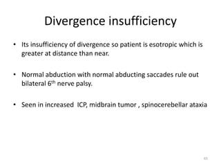 Divergence insufficiency
• Its insufficiency of divergence so patient is esotropic which is
greater at distance than near.
• Normal abduction with normal abducting saccades rule out
bilateral 6th nerve palsy.
• Seen in increased ICP, midbrain tumor , spinocerebellar ataxia
65
 
