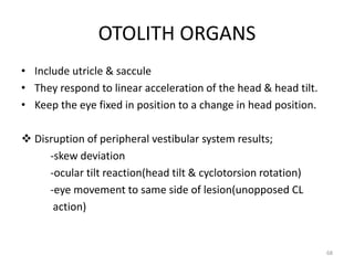 OTOLITH ORGANS
• Include utricle & saccule
• They respond to linear acceleration of the head & head tilt.
• Keep the eye fixed in position to a change in head position.
 Disruption of peripheral vestibular system results;
-skew deviation
-ocular tilt reaction(head tilt & cyclotorsion rotation)
-eye movement to same side of lesion(unopposed CL
action)
68
 