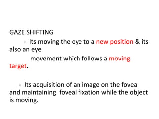 GAZE SHIFTING
- Its moving the eye to a new position & its
also an eye
movement which follows a moving
target.
- Its acquisition of an image on the fovea
and maintaining foveal fixation while the object
is moving.
 