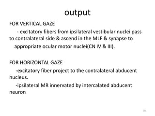 output
FOR VERTICAL GAZE
- excitatory fibers from ipsilateral vestibular nuclei pass
to contralateral side & ascend in the MLF & synapse to
appropriate ocular motor nuclei(CN IV & III).
FOR HORIZONTAL GAZE
-excitatory fiber project to the contralateral abducent
nucleus.
-ipsilateral MR innervated by intercalated abducent
neuron
70
 