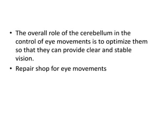 • The overall role of the cerebellum in the
control of eye movements is to optimize them
so that they can provide clear and stable
vision.
• Repair shop for eye movements
 
