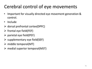 Cerebral control of eye movements
• Important for visually directed eye movement generation &
control.
• Include
 dorsal prefrontal cortex(DPFC)
 frontal eye field(FEF)
 parietal eye field(PEF)
 supplementary eye field(SEF)
 middle temporal(MT)
 medial superior temporal(MST)
78
 