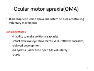 Ocular motor apraxia(OMA)
• Bi hemispheric lesion above brainstem on areas controlling
voluntary movements
Clinical features
-inability to make volitional saccades
-intact reflexive eye movements(VOR ,reflexive saccades)
-delayed development
-lid apraxia (inability to open lids voluntarily)
-ataxia
84
 