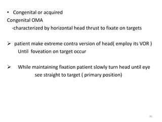 • Congenital or acquired
Congenital OMA
-characterized by horizontal head thrust to fixate on targets
 patient make extreme contra version of head( employ its VOR )
Until foveation on target occur
 While maintaining fixation patient slowly turn head until eye
see straight to target ( primary position)
85
 