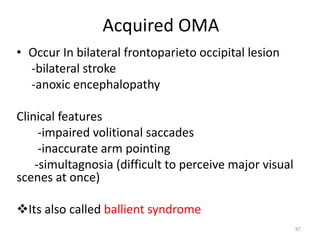 Acquired OMA
• Occur In bilateral frontoparieto occipital lesion
-bilateral stroke
-anoxic encephalopathy
Clinical features
-impaired volitional saccades
-inaccurate arm pointing
-simultagnosia (difficult to perceive major visual
scenes at once)
Its also called ballient syndrome
87
 