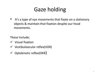 Gaze holding
• It’s a type of eye movements that fixate on a stationary
objects & maintain that fixation despite our head
movements.
These Include;
 Visual fixation
 Vestibuloocular reflex(VOR)
 Optokinetic reflex(OKR)
9
 