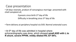 Case presentation
• 24 days neonate, product of consangious marriage presented with
chief complaint of;
Cyanosis since birth 3rd day of life
Difficulty in breathing since 3rd day of life
• Term delivery at periphery hospital via SVD. Normal antenatal scans
• At 5th day of life was admitted in hospital where
echocardiography was done, which showed small ASD with L to
R shunt, severe PPHN, mildly dilated RV, EF 64%.
 