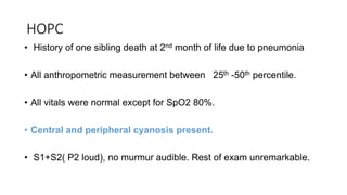 HOPC
• History of one sibling death at 2nd month of life due to pneumonia
• All anthropometric measurement between 25th -50th percentile.
• All vitals were normal except for SpO2 80%.
• Central and peripheral cyanosis present.
• S1+S2( P2 loud), no murmur audible. Rest of exam unremarkable.
 