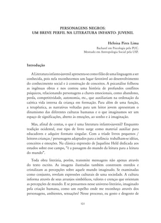 PERSONAGENS NEGROS:
   UM BREVE PERFIL NA LITERATURA INFANTO- JUVENIL

                                                         Heloisa Pires Lima
                                                Bacharel em Psicologia pela PUC.
                                       Mestrado em Antropologia Social pela USP.



Introdução

   A Literatura infanto-juvenil apresenta-se como filão de uma linguagem a ser
conhecida, pois nela reconhecemos um lugar favorável ao desenvolvimento
do conhecimento social e à construção de conceitos. A psicanálise folheou
as ingênuas obras e nos contou uma história de profundos conflitos
psíquicos, relacionando personagens a chaves emocionais, como abandono,
perda, competitividade, autonomia, etc., que auxiliariam na ordenação da
caótica vida interna da criança em formação. Para além de uma função,
a terapêutica, as narrativas voltadas para um leitor jovem apresentam o
dinamismo das diferentes culturas humanas e o que imaginamos ser um
espaço de significações, aberto às emoções, ao sonho e à imaginação.
    Mas, afinal de contas, o que é uma literatura infanto-juvenil? Enquanto
tradição ocidental, esse tipo de livro surge como material auxiliar para
educadores e adquire formato singular. Com a tríade livros pequenos /
leitores crianças / personagens adaptados para a infância trabalham-se idéias,
conceitos e emoções. Na clássica expressão de Jaqueline Held dedicada aos
estudos sobre esse campo, “é a passagem do mundo da leitura para a leitura
do mundo”.
   Toda obra literária, porém, transmite mensagens não apenas através
do texto escrito. As imagens ilustradas também constroem enredos e
cristalizam as percepções sobre aquele mundo imaginado. Se examinadas
como conjunto, revelam expressões culturais de uma sociedade. A cultura
informa através de seus arranjos simbólicos, valores e crenças que orientam
as percepções de mundo. E se pensarmos nesse universo literário, imaginado
pela criação humana, como um espelho onde me reconheço através dos
personagens, ambientes, sensações? Nesse processo, eu gosto e desgosto de

                                     101
 