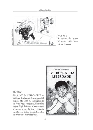 Heloisa Pires Lima
Foto: Luiz Paulo Lima




                                                                      FIGURA 3
                                                                      A feição do rosto
                                                                      idiotizada retira uma
                                                                      altivez humana.




                  FIGURA 4
                  EM BUSCA DA LIBERDADE. Texto
                  de Sonia de Almeida Demarquet, Ed.
                                                                                              Foto: Luiz Paulo Lima




                  Vigília, BH, 1988. As ilustrações são
                  de Paula Regis Junqueira. O menino
                  negro, frágil de frente, contrasta com
                  a imagem branca da figura de fundo,
                  vestida com botas, associada à idéia
                  de poder que a arma reforça.
                                                        106
 