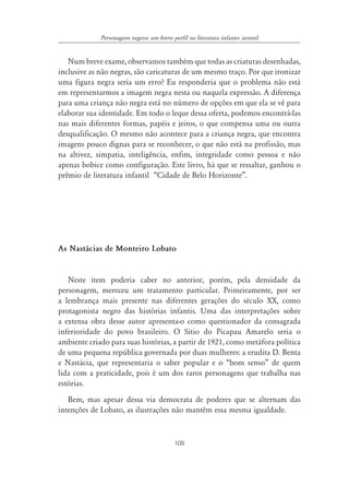 Personagens negros: um breve perfil na literatura infanto- juvenil


   Num breve exame, observamos também que todas as criaturas desenhadas,
inclusive as não negras, são caricaturas de um mesmo traço. Por que ironizar
uma figura negra seria um erro? Eu responderia que o problema não está
em representarmos a imagem negra nesta ou naquela expressão. A diferença
para uma criança não negra está no número de opções em que ela se vê para
elaborar sua identidade. Em todo o leque dessa oferta, podemos encontrá-las
nas mais diferentes formas, papéis e jeitos, o que compensa uma ou outra
desqualificação. O mesmo não acontece para a criança negra, que encontra
imagens pouco dignas para se reconhecer, o que não está na profissão, mas
na altivez, simpatia, inteligência, enfim, integridade como pessoa e não
apenas bobice como configuração. Este livro, há que se ressaltar, ganhou o
prêmio de literatura infantil “Cidade de Belo Horizonte”.




As Nastácias de Monteiro Lobato


   Neste item poderia caber no anterior, porém, pela densidade da
personagem, mereceu um tratamento particular. Primeiramente, por ser
a lembrança mais presente nas diferentes gerações do século XX, como
protagonista negro das histórias infantis. Uma das interpretações sobre
a extensa obra desse autor apresenta-o como questionador da consagrada
inferioridade do povo brasileiro. O Sítio do Picapau Amarelo seria o
ambiente criado para suas histórias, a partir de 1921, como metáfora política
de uma pequena república governada por duas mulheres: a erudita D. Benta
e Nastácia, que representaria o saber popular e o “bom senso” de quem
lida com a praticidade, pois é um dos raros personagens que trabalha nas
estórias.
   Bem, mas apesar dessa via democrata de poderes que se alternam das
intenções de Lobato, as ilustrações não mantêm essa mesma igualdade.



                                           109
 