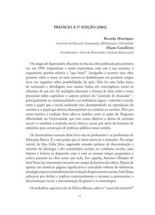 PREF˘CIO ¤ 2À EDIÇ‹O (2005)


                                                            Ricardo Henriques
                      Secretário de Educação Continuada, Alfabetização e Diversidade
                                                              Eliane Cavalleiro
                         Coordenadora - Geral de Diversidade e Inclusão Educacional


   Os artigos de Superando o Racismo na Escola, obra publicada pela primeira
vez em 1999, respondiam e ainda respondem, cada um à sua maneira, à
angustiante questão relativa a “que fazer?”. Instigados a escrever uma obra
pioneira sobre o tema, os onze autores se desdobraram em produzir artigos
ricos em sugestões sobre possibilidades de ação. Não há uma linha única
de raciocínio e abordagem, mas muitas linhas em convergência, como os
afluentes de um rio. Os múltiplos discursos e formas de falar sobre o tema
procuram todos capitalizar o aspecto prático do “acúmulo de discussão” –
principalmente na intelectualidade e na militância negras – referente à tensão
entre o papel que a escola realmente tem desempenhado na reprodução do
racismo e o papel que deveria desempenhar no combate ao racismo. Não por
outro motivo a reedição desta obra se justifica entre as ações do Programa
Diversidade na Universidade, que tem como objetivo a defesa da inclusão
social e o combate à exclusão social, étnica e racial, por meio do fomento de
subsídios para construção de políticas públicas nesse sentido.
    Os destinatários naturais deste livro são os professores e as professoras da
Educação Básica. É a esse grupo que se tenta municiar e estimular. No artigo
inicial, de Ana Célia Silva, sugerindo atitudes práticas de desconstrução e
reversão da ideologia e dos estereótipos racistas no cotidiano escolar, esses
leitores e leitoras já depararão com o tom ao mesmo tempo pragmático e
crítico presente na obra como um todo. Em seguida, Antonio Olímpio de
Sant’Anna faz interessante incursão no campo da história das idéias. Depois de
aportar em sintéticas páginas significativo e articulado volume de referências
estratégicas para o entendimento da evolução do pensamento racista, Sant’Anna
esforça-se por definir e explicar conceitualmente o racismo, o preconceito, a
discriminação racial, a discriminação de gênero e os estereótipos.
   Os trabalhos seguintes são de Glória Moura, sobre o “currículo invisível”

                                       11
 