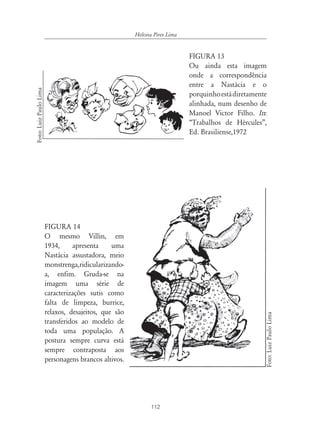 Heloisa Pires Lima


                                                                            FIGURA 13
                                                                            Ou ainda esta imagem
                                                                            onde a correspondência
                                                                            entre a Nastácia e o
Foto: Luiz Paulo Lima




                                                                            porquinho está diretamente
                                                                            alinhada, num desenho de
                                                                            Manoel Victor Filho. In:
                                                                            “Trabalhos de Hércules”,
                                                                            Ed. Brasiliense,1972




                        FIGURA 14
                        O mesmo Villin, em
                        1934,     apresenta     uma
                        Nastácia assustadora, meio
                        monstrenga,ridicularizando-
                        a, enfim. Gruda-se na
                        imagem uma série de
                        caracterizações sutis como
                        falta de limpeza, burrice,
                        relaxos, desajeitos, que são
                                                                                                         Foto: Luiz Paulo Lima




                        transferidos ao modelo de
                        toda uma população. A
                        postura sempre curva está
                        sempre contraposta aos
                        personagens brancos altivos.




                                                              112
 