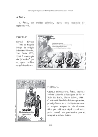 Personagens negros: um breve perfil na literatura infanto- juvenil


                  A ˘frica

                     A África, aos moldes coloniais, impera nessa seqüência de
                  representações.



                  FIGURA 15
                  Silvino     Silvério
                  – Texto de Rogério
                  Borges da coleção
                  Primeiras Histórias,




                                                                                                      Foto: Luiz Paulo Lima
                  São Paulo, FTD,
                  1990. A estereotipia
                  do “primitivo” que
                  se repete também
                  na próxima figura:




                                                           FIGURA 16
                                                           Ceceu, o embaixador da África. Texto de
                                                           Helena Lustescia e ilustrações de He1io
                                                           Rola, São Paulo, Efusão Editora, 1988 .
                                                           O assunto é abordado de forma grosseira,
                                                           principalmente se o relacionarmos com
Foto: Luiz Paulo Lima




                                                           as imagens íntegras de reis africanos
                                                           feitas por africanos. Aqui, a caricatura
                                                           pobre estende um preconceito para o
                                                           imaginário sobre a África.



                                                             113
 