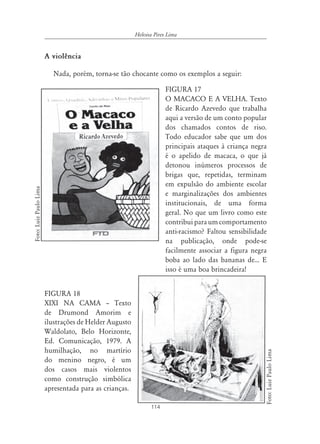 Heloisa Pires Lima


                        A violência

                          Nada, porém, torna-se tão chocante como os exemplos a seguir:

                                                                     FIGURA 17
                                                                     O MACACO E A VELHA. Texto
                                                                     de Ricardo Azevedo que trabalha
                                                                     aqui a versão de um conto popular
                                                                     dos chamados contos de riso.
                                                                     Todo educador sabe que um dos
                                                                     principais ataques à criança negra
                                                                     é o apelido de macaca, o que já
                                                                     detonou inúmeros processos de
                                                                     brigas que, repetidas, terminam
                                                                     em expulsão do ambiente escolar
Foto: Luiz Paulo Lima




                                                                     e marginalizações dos ambientes
                                                                     institucionais, de uma forma
                                                                     geral. No que um livro como este
                                                                     contribui para um comportamento
                                                                     anti-racismo? Faltou sensibilidade
                                                                     na publicação, onde pode-se
                                                                     facilmente associar a figura negra
                                                                     boba ao lado das bananas de... E
                                                                     isso é uma boa brincadeira!


                        FIGURA 18
                        XIXI NA CAMA – Texto
                        de Drumond Amorim e
                        ilustrações de Helder Augusto
                        Waldolato, Belo Horizonte,
                        Ed. Comunicação, 1979. A
                        humilhação, no martírio
                                                                                                          Foto: Luiz Paulo Lima




                        do menino negro, é um
                        dos casos mais violentos
                        como construção simbólica
                        apresentada para as crianças.

                                                               114
 