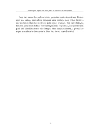 Personagens negros: um breve perfil na literatura infanto- juvenil


   Bem, tais exemplos podem iniciar pesquisas mais sistemáticas. Porém,
com este artigo, pretende-se provocar uma postura mais crítica frente a
esse universo difundido no Brasil para nossas crianças. Por outro lado, há
também uma infinidade de representações mais respeitosas, que contribuem
para um comportamento que integra, mais adequadamente, a população
negra nos reinos infanto-juvenis. Mas, isto é uma outra história!




                                          115
 