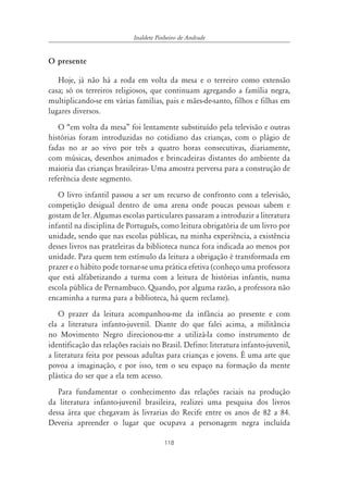 Inaldete Pinheiro de Andrade


O presente

   Hoje, já não há a roda em volta da mesa e o terreiro como extensão
casa; só os terreiros religiosos, que continuam agregando a família negra,
multiplicando-se em várias famílias, pais e mães-de-santo, filhos e filhas em
lugares diversos.
   O “em volta da mesa” foi lentamente substituído pela televisão e outras
histórias foram introduzidas no cotidiano das crianças, com o plágio de
fadas no ar ao vivo por três a quatro horas consecutivas, diariamente,
com músicas, desenhos animados e brincadeiras distantes do ambiente da
maioria das crianças brasileiras- Uma amostra perversa para a construção de
referência deste segmento.
   O livro infantil passou a ser um recurso de confronto com a televisão,
competição desigual dentro de uma arena onde poucas pessoas sabem e
gostam de ler. Algumas escolas particulares passaram a introduzir a literatura
infantil na disciplina de Português, como leitura obrigatória de um livro por
unidade, sendo que nas escolas públicas, na minha experiência, a existência
desses livros nas prateleiras da biblioteca nunca fora indicada ao menos por
unidade. Para quem tem estímulo da leitura a obrigação é transformada em
prazer e o hábito pode tornar-se uma prática efetiva (conheço uma professora
que está alfabetizando a turma com a leitura de histórias infantis, numa
escola pública de Pernambuco. Quando, por alguma razão, a professora não
encaminha a turma para a biblioteca, há quem reclame).
    O prazer da leitura acompanhou-me da infância ao presente e com
ela a literatura infanto-juvenil. Diante do que falei acima, a militância
no Movimento Negro direcionou-me a utilizá-la como instrumento de
identificação das relações raciais no Brasil. Defino: literatura infanto-juvenil,
a literatura feita por pessoas adultas para crianças e jovens. É uma arte que
povoa a imaginação, e por isso, tem o seu espaço na formação da mente
plástica do ser que a ela tem acesso.
   Para fundamentar o conhecimento das relações raciais na produção
da literatura infanto-juvenil brasileira, realizei uma pesquisa dos livros
dessa área que chegavam às livrarias do Recife entre os anos de 82 a 84.
Deveria apreender o lugar que ocupava a personagem negra incluída

                                        118
 