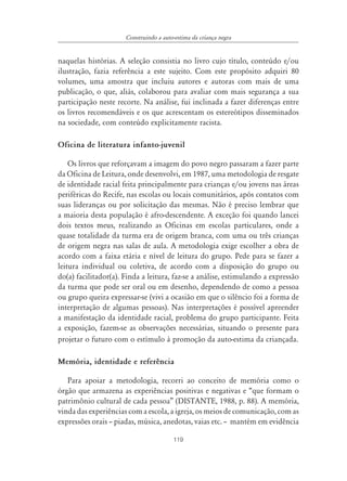 Construindo a auto-estima da criança negra


naquelas histórias. A seleção consistia no livro cujo título, conteúdo e/ou
ilustração, fazia referência a este sujeito. Com este propósito adquiri 80
volumes, uma amostra que incluiu autores e autoras com mais de uma
publicação, o que, aliás, colaborou para avaliar com mais segurança a sua
participação neste recorte. Na análise, fui inclinada a fazer diferenças entre
os livros recomendáveis e os que acrescentam os estereótipos disseminados
na sociedade, com conteúdo explicitamente racista.

Oficina de literatura infanto-juvenil

    Os livros que reforçavam a imagem do povo negro passaram a fazer parte
da Oficina de Leitura, onde desenvolvi, em 1987, uma metodologia de resgate
de identidade racial feita principalmente para crianças e/ou jovens nas áreas
periféricas do Recife, nas escolas ou locais comunitários, após contatos com
suas lideranças ou por solicitação das mesmas. Não é preciso lembrar que
a maioria desta população é afro-descendente. A exceção foi quando lancei
dois textos meus, realizando as Oficinas em escolas particulares, onde a
quase totalidade da turma era de origem branca, com uma ou três crianças
de origem negra nas salas de aula. A metodologia exige escolher a obra de
acordo com a faixa etária e nível de leitura do grupo. Pede para se fazer a
leitura individual ou coletiva, de acordo com a disposição do grupo ou
do(a) facilitador(a). Finda a leitura, faz-se a análise, estimulando a expressão
da turma que pode ser oral ou em desenho, dependendo de como a pessoa
ou grupo queira expressar-se (vivi a ocasião em que o silêncio foi a forma de
interpretação de algumas pessoas). Nas interpretações é possível apreender
a manifestação da identidade racial, problema do grupo participante. Feita
a exposição, fazem-se as observações necessárias, situando o presente para
projetar o futuro com o estímulo à promoção da auto-estima da criançada.

Memória, identidade e referência

   Para apoiar a metodologia, recorri ao conceito de memória como o
órgão que armazena as experiências positivas e negativas e “que formam o
patrimônio cultural de cada pessoa” (DISTANTE, 1988, p. 88). A memória,
vinda das experiências com a escola, a igreja, os meios de comunicação, com as
expressões orais – piadas, música, anedotas, vaias etc. – mantém em evidência

                                         119
 