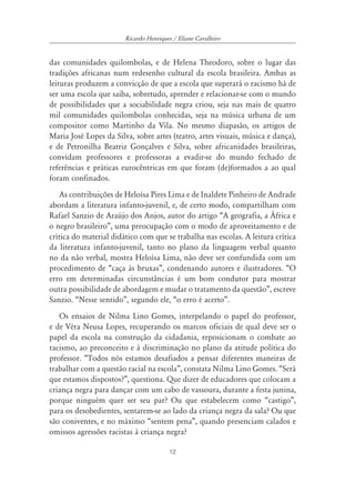 Ricardo Henriques / Eliane Cavalleiro


das comunidades quilombolas, e de Helena Theodoro, sobre o lugar das
tradições africanas num redesenho cultural da escola brasileira. Ambas as
leituras produzem a convicção de que a escola que superará o racismo há de
ser uma escola que saiba, sobretudo, aprender e relacionar-se com o mundo
de possibilidades que a sociabilidade negra criou, seja nas mais de quatro
mil comunidades quilombolas conhecidas, seja na música urbana de um
compositor como Martinho da Vila. No mesmo diapasão, os artigos de
Maria José Lopes da Silva, sobre artes (teatro, artes visuais, música e dança),
e de Petronilha Beatriz Gonçalves e Silva, sobre africanidades brasileiras,
convidam professores e professoras a evadir-se do mundo fechado de
referências e práticas eurocêntricas em que foram (de)formados a ao qual
foram confinados.
    As contribuições de Heloísa Pires Lima e de Inaldete Pinheiro de Andrade
abordam a literatura infanto-juvenil, e, de certo modo, compartilham com
Rafael Sanzio de Araújo dos Anjos, autor do artigo “A geografia, a África e
o negro brasileiro”, uma preocupação com o modo de aproveitamento e de
crítica do material didático com que se trabalha nas escolas. A leitura crítica
da literatura infanto-juvenil, tanto no plano da linguagem verbal quanto
no da não verbal, mostra Heloísa Lima, não deve ser confundida com um
procedimento de “caça às bruxas”, condenando autores e ilustradores. “O
erro em determinadas circunstâncias é um bom condutor para mostrar
outra possibilidade de abordagem e mudar o tratamento da questão”, escreve
Sanzio. “Nesse sentido”, segundo ele, “o erro é acerto”.
   Os ensaios de Nilma Lino Gomes, interpelando o papel do professor,
e de Véra Neusa Lopes, recuperando os marcos oficiais de qual deve ser o
papel da escola na construção da cidadania, reposicionam o combate ao
racismo, ao preconceito e à discriminação no plano da atitude política do
professor. “Todos nós estamos desafiados a pensar diferentes maneiras de
trabalhar com a questão racial na escola”, constata Nilma Lino Gomes. “Será
que estamos dispostos?”, questiona. Que dizer de educadores que colocam a
criança negra para dançar com um cabo de vassoura, durante a festa junina,
porque ninguém quer ser seu par? Ou que estabelecem como “castigo”,
para os desobedientes, sentarem-se ao lado da criança negra da sala? Ou que
são coniventes, e no máximo “sentem pena”, quando presenciam calados e
omissos agressões racistas à criança negra?

                                         12
 
