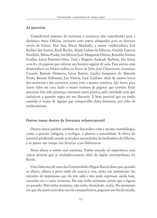 Construindo a auto-estima da criança negra


As parcerias

   Considerável número de escritores e escritoras têm contribuído para a
dinâmica dessa Oficina, inclusive com textos adequados para os diversos
níveis de leitura. São: Ana Maria Machado, a maior colaboradora; Joel
Rufino dos Santos, Ruth Rocha, Alaíde Lisboa de Oliveira, Giselda Laporta
Nicolelis, Mirna Pinsky, Isa Silveira Leal, Margarida Ottoni, Ronaldo Simãos
Coelho, Lúcia Pimentel Góes, Tenê e Rogério Andrade Barbosa. São livros
com 8 a 16 páginas que cobrem um horário regular de aula. Para jovens com
desenvoltura na leitura indico os livros de Júlio José Chiavenato, Lourenço
Cazarré, Barioni Ortêncio, Lúcia Ramos, Lucília Junqueira de Almeida
Prado, Renato Pallottini, Jair Vitória, Luiz Galdino, além de outros livros
dos escritores e das escritoras acima com a mesma temática. São livros para
serem lidos em casa, dado o maior número de páginas que contêm. Estas
parcerias têm sido presença constante nesta prática, pela seriedade com que
incluíram a questão negra no seu discurso. É bem possível que eu tenha
omitido o nome de alguém que compartilha desta literatura, por falta de
conhecimento.


Outros temas dentro da literatura infanto-juvenil

   Outros temas podem também ser discutidos com a mesma metodologia,
como a questão indígena, a ecologia, o gênero, a sexualidade. A oferta do
material produzido atende às minhas necessidades de facilitadora da Oficina,
é só passar um tempo nas livrarias e/ou bibliotecas.
   Nesta altura o sonho real continua. Tenho trocado tal experiência com
outras pessoas que já multiplicaram-na além da região metropolitana do
Recife.
   Uma liderança de uma das Comunidades Negras Rurais disse que, quando
se olhava, olhava o povo onde ela nasceu e vive, tinha um sentimento tão
estranho de anonimato que ela não sabe e não pode expressar, ainda hoje,
tamanho era o vazio existente. Ela não tinha nenhuma ponte que a ligasse
ao passado. Não tinha memória, não tinha identidade, avalia. No momento
em que ela, junto com dois ou três companheiros, pegaram um fio da meada,

                                        121
 