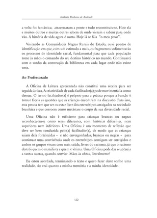 Inaldete Pinheiro de Andrade


a volta foi fantástica; atravessaram a ponte e tudo reconstituiu-se. Hoje ela
e muitos outros e muitas outras sabem de onde vieram e sabem para onde
vão. A história de vida agora é outra. Hoje lá se fala “o meu povo”.
   Visitando as Comunidades Negras Rurais do Estado, ouvi pontos de
identificação em que, com um estímulo a mais, os fragmentos sedimentarão
os processos de identidade racial, fundamental para que cada população
tome às mãos o comando do seu destino histórico no mundo. Continuarei
com o sonho da construção da biblioteca em cada lugar onde não existe
uma.

Ao Professorado

   A Oficina de Leitura apresentada não constitui uma receita para ser
seguida à risca. A criatividade de cada facilitador(a) pode movimentá-la como
desejar. O termo facilitador(a) é próprio para a prática porque a função é
tornar fáceis as questões que as crianças encontram na discussão. Para isso,
esta pessoa tem que ser ou estar livre dos estereótipos arraigados na sociedade
brasileira e que corroem como metástase o corpo da sua diversidade racial.
   Uma Oficina não é suficiente para crianças brancas ou negras
reconhecerem-se como seres diferentes, com histórias diferentes, nem
superiores nem inferiores. Uma Oficina é um momento de reflexão que
deve ser bem conduzida pelo(a) facilitador(a), de modo que as crianças
saiam dela fortalecidas – e não envergonhadas, brancas ou negras – para
continuar uma convivência onde os estereótipos consigam ser corrigidos e
ambos os grupos vivam com mais saúde, livres do racismo, já que o racismo
destrói quem o manifesta e quem é vítima. Uma Oficina pode dar seqüência
a tantas outras, quando convier. Mãos às obras, literalmente!
   Eu estou acordada, terminando o texto e quero fazer deste sonho uma
realidade, tão real quanto a minha memória e a minha identidade.




                                       122
 