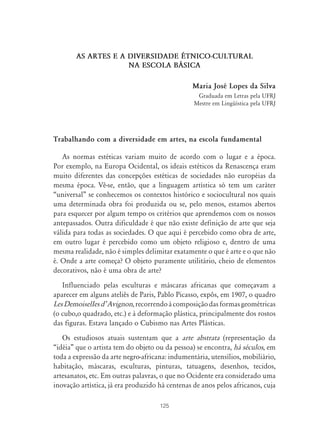 AS ARTES E A DIVERSIDADE ÉTNICO-CULTURAL
                     NA ESCOLA B˘SICA

                                                Maria José Lopes da Silva
                                                  Graduada em Letras pela UFRJ
                                                 Mestre em Lingüística pela UFRJ




Trabalhando com a diversidade em artes, na escola fundamental

   As normas estéticas variam muito de acordo com o lugar e a época.
Por exemplo, na Europa Ocidental, os ideais estéticos da Renascença eram
muito diferentes das concepções estéticas de sociedades não européias da
mesma época. Vê-se, então, que a linguagem artística só tem um caráter
“universal” se conhecemos os contextos histórico e sociocultural nos quais
uma determinada obra foi produzida ou se, pelo menos, estamos abertos
para esquecer por algum tempo os critérios que aprendemos com os nossos
antepassados. Outra dificuldade é que não existe definição de arte que seja
válida para todas as sociedades. O que aqui é percebido como obra de arte,
em outro lugar é percebido como um objeto religioso e, dentro de uma
mesma realidade, não é simples delimitar exatamente o que é arte e o que não
é. Onde a arte começa? O objeto puramente utilitário, cheio de elementos
decorativos, não é uma obra de arte?
   Influenciado pelas esculturas e máscaras africanas que começavam a
aparecer em alguns ateliês de Paris, Pablo Picasso, expôs, em 1907, o quadro
Les DemoiselIes dÊ Avignon, recorrendo à composição das formas geométricas
(o cubo,o quadrado, etc.) e à deformação plástica, principalmente dos rostos
das figuras. Estava lançado o Cubismo nas Artes Plásticas.
   Os estudiosos atuais sustentam que a arte abstrata (representação da
“idéia” que o artista tem do objeto ou da pessoa) se encontra, há séculos, em
toda a expressão da arte negro-africana: indumentária, utensílios, mobiliário,
habitação, máscaras, esculturas, pinturas, tatuagens, desenhos, tecidos,
artesanatos, etc. Em outras palavras, o que no Ocidente era considerado uma
inovação artística, já era produzido há centenas de anos pelos africanos, cuja

                                     125
 