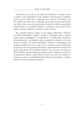 Prefácio à 2À edição (2005)


   As chances de a escola ser um núcleo de resistência e de abrigo contra
a violência racial dependem de uma completa virada de jogo. A violência
racial na escola ainda não é computada como exercício de violência real.
Na verdade, uma obra sobre a superação do racismo na escola será sempre
um libelo contra uma das mais perversas formas de violência perpetradas
cotidianamente na sociedade brasileira. A violência racial escolar atenta
contra o presente, deforma o passado e corrói o futuro.
   Para quaisquer leitores, negros ou não negros, Superando o Racismo
na Escola disponibiliza sugestões arejadas e informadas sobre o quanto
nossas práticas pedagógicas se enriqueceriam se soubéssemos incorporar
substantivamente a contribuição negra ao repertório constitutivo de nossa
visão do mundo e da nossa humanidade. Todavia, as informações não
mudam o mundo por si sós. A rigor, nem a produção e nem a distribuição
de um livro como este garantem sua leitura e aproveitamento na escola. Isso
ainda é uma questão de “correlação de forças”, para recorrer a um termo da
Ciência Política, que pode tornar possível (ou não) a “mudança de conversa”
de professores, alunos e funcionários da escola em torno do combate ao
racismo na escola e na sociedade brasileira. Não há neutralidade, a reedição
deste livro toma o partido da mudança.




                                       13
 