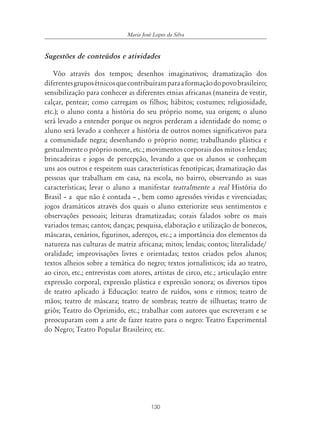 Maria José Lopes da Silva


Sugestões de conteúdos e atividades

   Vôo através dos tempos; desenhos imaginativos; dramatização dos
diferentes grupos étnicos que contribuíram para a formação do povo brasileiro;
sensibilização para conhecer as diferentes etnias africanas (maneira de vestir,
calçar, pentear; como carregam os filhos; hábitos; costumes; religiosidade,
etc.); o aluno conta a história do seu próprio nome, sua origem; o aluno
será levado a entender porque os negros perderam a identidade do nome; o
aluno será levado a conhecer a história de outros nomes significativos para
a comunidade negra; desenhando o próprio nome; trabalhando plástica e
gestualmente o próprio nome, etc.; movimentos corporais dos mitos e lendas;
brincadeiras e jogos de percepção, levando a que os alunos se conheçam
uns aos outros e respeitem suas características fenotípicas; dramatização das
pessoas que trabalham em casa, na escola, no bairro, observando as suas
características; levar o aluno a manifestar teatralmente a real História do
Brasil – a que não é contada – , bem como agressões vividas e vivenciadas;
jogos dramáticos através dos quais o aluno exteriorize seus sentimentos e
observações pessoais; leituras dramatizadas; corais falados sobre os mais
variados temas; cantos; danças; pesquisa, elaboração e utilização de bonecos,
máscaras, cenários, figurinos, adereços, etc.; a importância dos elementos da
natureza nas culturas de matriz africana; mitos; lendas; contos; literalidade/
oralidade; improvisações livres e orientadas; textos criados pelos alunos;
textos alheios sobre a temática do negro; textos jornalísticos; ida ao teatro,
ao circo, etc.; entrevistas com atores, artistas de circo, etc.; articulação entre
expressão corporal, expressão plástica e expressão sonora; os diversos tipos
de teatro aplicado à Educação: teatro de ruídos, sons e ritmos; teatro de
mãos; teatro de máscara; teatro de sombras; teatro de silhuetas; teatro de
griôs; Teatro do Oprimido, etc.; trabalhar com autores que escreveram e se
preocuparam com a arte de fazer teatro para o negro: Teatro Experimental
do Negro; Teatro Popular Brasileiro; etc.




                                        130
 