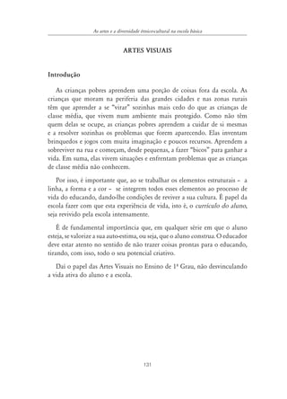 As artes e a diversidade étnico-cultural na escola básica


                                 ARTES VISUAIS


Introdução

   As crianças pobres aprendem uma porção de coisas fora da escola. As
crianças que moram na periferia das grandes cidades e nas zonas rurais
têm que aprender a se “virar” sozinhas mais cedo do que as crianças de
classe média, que vivem num ambiente mais protegido. Como não têm
quem delas se ocupe, as crianças pobres aprendem a cuidar de si mesmas
e a resolver sozinhas os problemas que forem aparecendo. Elas inventam
brinquedos e jogos com muita imaginação e poucos recursos. Aprendem a
sobreviver na rua e começam, desde pequenas, a fazer “bicos” para ganhar a
vida. Em suma, elas vivem situações e enfrentam problemas que as crianças
de classe média não conhecem.
    Por isso, é importante que, ao se trabalhar os elementos estruturais – a
linha, a forma e a cor – se integrem todos esses elementos ao processo de
vida do educando, dando-lhe condições de reviver a sua cultura. É papel da
escola fazer com que esta experiência de vida, isto é, o currículo do aluno,
seja revivido pela escola intensamente.
    É de fundamental importância que, em qualquer série em que o aluno
esteja, se valorize a sua auto-estima, ou seja, que o aluno construa. O educador
deve estar atento no sentido de não trazer coisas prontas para o educando,
tirando, com isso, todo o seu potencial criativo.
   Daí o papel das Artes Visuais no Ensino de 1º Grau, não desvinculando
a vida ativa do aluno e a escola.




                                            131
 