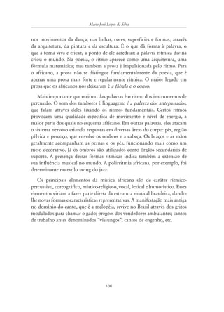 Maria José Lopes da Silva


nos movimentos da dança; nas linhas, cores, superfícies e formas, através
da arquitetura, da pintura e da escultura. É o que dá forma à palavra, o
que a torna viva e eficaz, a ponto de ele acreditar: a palavra rítmica divina
criou o mundo. Na poesia, o ritmo aparece como uma arquitetura, uma
fórmula matemática; mas também a prosa é impulsionada pelo ritmo. Para
o africano, a prosa não se distingue fundamentalmente da poesia, que é
apenas uma prosa mais forte e regularmente rítmica. O maior legado em
prosa que os africanos nos deixaram é a fábula e o conto.
   Mais importante que o ritmo das palavras é o ritmo dos instrumentos de
percussão. O som dos tambores é linguagem: é a palavra dos antepassados,
que falam através deles fixando os ritmos fundamentais. Certos ritmos
provocam uma qualidade específica de movimento e nível de energia, a
maior parte dos quais no esquema africano. Em outras palavras, eles atacam
o sistema nervoso criando respostas em diversas áreas do corpo: pés, região
pélvica e pescoço, que envolve os ombros e a cabeça. Os braços e as mãos
geralmente acompanham as pernas e os pés, funcionando mais como um
meio decorativo. Já os ombros são utilizados como órgãos secundários de
suporte. A presença dessas formas rítmicas indica também a extensão de
sua influência musical no mundo. A polirritmia africana, por exemplo, foi
determinante no estilo swing do jazz.
   Os principais elementos da música africana são de caráter rítmico-
percussivo, coreográfico, místico-religioso, vocal, lexical e humorístico. Esses
elementos viriam a fazer parte direta da estrutura musical brasileira, dando-
lhe novas formas e características representativas. A manifestação mais antiga
no domínio do canto, que é a melopéia, revive no Brasil através dos gritos
modulados para chamar o gado; pregões dos vendedores ambulantes; cantos
de trabalho antes denominados “vissungos”; cantos de engenho, etc.




                                       136
 