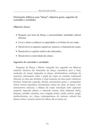 Maria José Lopes da Silva


Orientações didáticas para „dança‰: objetivos gerais, sugestões de
conteúdos e atividades


Objetivos Gerais


  • Resgatar, por meio da Dança, a ancestralidade/ atualidade cultural
    africana;
  • Levar o aluno a conhecer as capacidades e os limites do seu corpo;
  • Desenvolver os aspectos cognitivos, motores e a harmonia do corpo;
  • Desenvolver o espírito coletivo dos educandos;
  • Desenvolver a criatividade dos alunos.

Sugestões de conteúdos e atividades

   Programa de Dança e Música integrado (ver sugestões em Música);
trajetória histórica das dimensões da dança, trazendo-as para o hoje;
confecção de roupas adequadas às danças afro-brasileiras confecção de
materiais; informações sobre o papel do corpo no contexto tradicional
africano; os eixos que dividem o corpo humano em duas partes simétricas
(vertical, frente-trás; esquerda, direita), movimentos gestos e coreografias;
ritmos técnicos (produtos, ferramentas), ritmos do canto, da dança e dos
instrumentos musicais; a silhueta do corpo articulação entre expressão
corporal, expressão plástica e expressão sonora; alujá, babassuê, baião,
batuque, carimbó, caxambu, coco, congada, lundu, samba, taieiras, xangô,
tambor-de-mina, etc.; dança contemporâneas do universo cultural dos
alunos; visitas a museus mostra de vídeos; ida ao teatro; etc.




                                      140
 