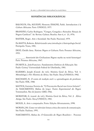 As artes e a diversidade étnico-cultural na escola básica


                  REFER¯NCIAS BIBLIOGR˘FICAS


BALOGUN, Ola; AGUESSY, Honorat; DIAGNE, Pathé. Introduction à la
Culture Africaine. Paris: UNESCO, 1977.
BRANDÃO, Carlos Rodrigues. “Congos, Congadas e Reinados: Rituais de
Negros Católicos”. In: Revista Cultura. Brasília: Ano 6, n° 23, 1976.
BASTIDE, Roger. Arte e Sociedade. São Paulo: Nacional, 1979.
Da MATTA, Roberto. Relativizando: uma introdução à Antropologia Social.
Petrópolis: Vozes, 1981.
DIOP, Cheikh Anta. Nations Negres et Cultures. Paris: Presence Africaine,
1955.
________. Anteriorité des Civilisations Negres: mythe ou verité historique?
Paris: Presence Africaine, 1967.
DUARTE Jr., João-Francisco. Fundamentos Estéticos da Educação. São
Paulo: Cortez/ Universidade Federal de Uberlândia, 1981.
KI-ZERBO, Joseph (Coord. do vol.). História Geral da África. Vol. 1:
Metodologia e Pré- História da ˘frica. São Paulo: Ática/UNESCO, 1982.
MACHADO, R. O conto de tradição oral e a aprendizagem do professor.
São Paulo: FDE, 1988.
MATTOS, Guiomar Ferreira de. “O Preconceito Racial nos Livros Infantis”.
In: NASCIMENTO, Abdias do (org.). Teatro Experimental do Negro:
Testemunhos. Rio de Janeiro: GRD, 1966.
MOKHTAR, G. (coord. do vol.). História Geral da África. Vol. 2: ˘frica
Antiga. São Paulo: Ática/UNESCO, 1983.
MOLES, A. Arte e computador. Porto: Edições Afrontamento, 1990.
MORAN, J.M. Como ver televisão: leitura crítica dos meios de comunicação.
São Paulo: Paulinas, 1991.
NASCIMENTO, Abdias do. O Genocídio do Negro Brasileiro – Processo

                                           141
 