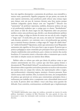 Nilma Lino Gomes


Isso não significa desrespeitar a autonomia do professor, mas entendê-la e,
muitas vezes, questioná-la. Significa perguntar até que ponto, em nome de
uma suposta autonomia, uma professora pode colocar uma criança negra
para dançar com um pau de vassoura durante uma festa junina porque
nenhum coleguinha queria dançar com um “negrinho”.5 Discutir essa
“autonomia” do professor representa, também, denunciar práticas em que
o (a) professor(a) estabelece que o castigo para os alunos “desobedientes”
será sentar ao lado do aluno negro da sala. Representa abrir um processo
jurídico contra uma professora que, devido a um desentendimento político
com uma colega, se julga no direito de entrar em sua sala de aula e xingá-la
e “negra suja”. A escola deve, por um acaso, em nome da “autonomia” de
cada docente, permitir e ser conivente com o (a) professor(a) que permite
que as meninas brancas chamem a colega negra de “negra do cabelo duro”
ou “cabelo de bombril”? Questiono, então: que autonomia é essa? Respondo:
autonomia não significa ser livre para fazer o que eu quero. É preciso que as
práticas pedagógicas sejam orientadas por princípios éticos que norteiem as
relações estabelecidas entre professores, pais e alunos no interior das escolas
brasileiras. E é necessário inserir a discussão sobre o tratamento que a escola
tem dado às relações raciais no interior desse debate.
   Refletir sobre os valores que estão por detrás de práticas como as que
citamos anteriormente nos leva a pensar que não basta apenas lermos o
documento de “Plural idade Cultural”, ou analisarmos o material didático, ou
discutirmos sobre as questões curriculares presentes na escola se não tocarmos
de maneira séria no campo dos valores, das representações sobre o negro,
que professores(as) e alunos(as) negros, mestiços e brancos possuem. Esses
valores nunca estão sozinhos. Eles, na maioria das vezes, são acompanhados
de práticas que precisam ser revistas para construirmos princípios éticos e
realizarmos um trabalho sério e competente com a diversidade étnico-racial
na escola. É preciso abrir esse debate e tocar com força nessa questão tão
delicada. Caso contrário, continuaremos acreditando que a implementação


5
  As situações apresentadas nesse artigo são verídicas, ocorrendo no interior de escolas
públicas municipais e estaduais de Belo Horizonte. Por uma questão de ética, não
mencionarei o nome das instituições onde ocorreram as práticas discriminatórias aqui
descritas.

                                          150
 