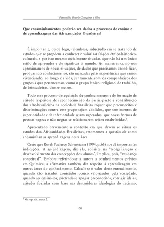 Petronilha Beatriz Gonçalves e Silva


Que encaminhamentos poderão ser dados a processos de ensino e
de aprendizagens das Africanidades Brasileiras?



   É importante, desde logo, relembrar, sobretudo em se tratando de
estudos que se propõem a conhecer e valorizar feições étnico-historico-
culturais, e por isso mesmo socialmente situadas, que não há um único
estilo de apreender e de significar o mundo. As maneiras como nos
aproximamos de novas situações, de dados que precisamos decodificar,
produzindo conhecimentos, são marcadas pelas experiências que vamos
vivenciando, ao longo da vida, juntamente com os companheiros dos
grupos a que pertencemos, como o grupo étnico, religioso, de trabalho,
de brincadeiras, dentre outros.
   Todo esse processo de aquisição de conhecimentos e de formação de
atitude respeitosa de reconhecimento da participação e contribuição
dos afro-brasileiros na sociedade brasileira requer que preconceitos e
discriminações contra este grupo sejam abolidos, que sentimentos de
superioridade e de inferioridade sejam superados, que novas formas de
pessoas negras e não negras se relacionarem sejam estabelecidas4.
   Apresentado brevemente o contexto em que devem se situar os
estudos das Africanidades Brasileiras, retomemos a questão de como
encaminhar as aprendizagens nesta área.
   Creio que Roseli Pacheco Schenetzier (1994, p.56) nos dá importantes
indicações. A aprendizagem, diz ela, consiste na “reorganização e
desenvolvimento das concepções dos alunos”, implica, pois, “mudança
conceitual”. Embora referindo-se a autora a conhecimentos prévios
em Química, a afirmativa também diz respeito à aprendizagem em
outras áreas do conhecimento. Calcule-se o valor deste entendimento,
quando são tratados conteúdos pouco valorizados pela sociedade,
quando ao ensiná-los, pretende-se apagar preconceitos, corrigir idéias,
atitudes forjadas com base nas destruidoras ideologias do racismo,


4
    Ver op. cit. nota 2.

                                          158
 
