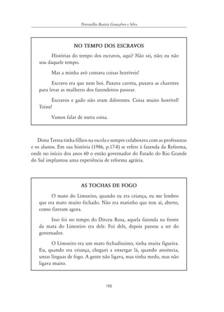 Petronilha Beatriz Gonçalves e Silva




                    NO TEMPO DOS ESCRAVOS
        Histórias do tempo dos escravos, aqui? Não sei, não; eu não
   sou daquele tempo.
         Mas a minha avó contava coisas horríveis!
         Escravo era que nem boi. Puxava carreta, puxava as charretes
   para levar as mulheres dos fazendeiros passear.
          Escravos e gado não eram diferentes. Coisa muito horrível!
   Triste!
         Vamos falar de outra coisa.



   Dona Teresa tinha filhos na escola e sempre colaborava com as professoras
e os alunos. Em sua história (1986, p.17-8) se refere à fazenda da Reforma,
onde no início dos anos 60 o então governador do Estado do Rio Grande
do Sul implantou uma experiência de reforma agrária.



                        AS TOCHAS DE FOGO
         O mato do Limoeiro, quando eu era criança, eu me lembro
   que era mato muito fechado. Não era matinho que tem aí, aberto,
   como fizeram agora.
        Isso foi no tempo do Dirceu Rosa, aquela fazenda na frente
   da mata do Limoeiro era dele. Foi dele, depois passou a ser do
   governador.
         O Limoeiro era um mato fechadíssimo, tinha muita figueira.
   Eu, quando era criança, cheguei a enxergar lá, quando anoitecia,
   umas línguas de fogo. A gente não ligava, mas tinha medo, mas não
   ligava muito.



                                       166
 