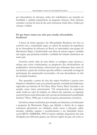 Aprendizagem e ensino das africanidades brasileiras


por descendentes de africanos, todos eles trabalhadores nas fazendas da
localidade e também proprietários de pequenas chácaras. Essas histórias
contadas e escritas há mais de dez anos continuam sendo lidas e relidas por
crianças e adultos


De que fontes vamos nos valer para estudar africanidades
brasileiras?

   A busca de fontes genuínas das Africanidades Brasileiras nos leva ao
convívio com a comunidade negra, ao cultivo da memória da experiência
de ser descendente de africanos no Brasil, ao intercâmbio com grupos do
Movimento Negro, à familiaridade com obras de autores negros e também
não negros, que permitam entender a realidade das relações interétnicas em
nosso país.
   Convívio, muito além de trato diário, se configura como interesse e
esforço para travar conhecimento, na perspectiva dos afro-brasileiros, da
problemática sócio-econômica, étnico-racial que enfrentam, bem como de
sua história, a partir das vivências que têm sofrido e construído ao longo da
participação dos antepassados escravizados e de seus descendentes na vida
da sociedade brasileira.
   Para apreender o ponto de vista dos negros brasileiros é preciso estar
disposto a vislumbrar o que a sua memória guarda, a exemplo das lembranças
registradas nas histórias de Tia Chica, Dona Teresa, Dona Terezinha e seu
marido, como vimos anteriormente. “Os remanescentes da experiência
ainda vivida no calor da tradição, no silêncio dos costumes, na repetição
ancestral foram sendo deslocados sob a pressão de fundamental sensibilidade
histórica” (Nora, 1994), que se revela em gestos, pensamentos, iniciativas.
   Iniciativas sempre atualizadas, por exemplo, nas denúncias, reivindicações
e propostas do Movimento Negro, que defende o direito de os negros
assumirem plenamente sua cidadania, tendo acesso à educação, saúde,
moradia, trabalho, respeito e reconhecimento à sua identidade étnico-
racial (SILVA e BARBOSA, 1997). E muitos subsídios disponíveis têm sido
divulgados por diferentes grupos, nas diversas regiões do país, tais como as

                                         169
 