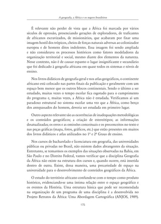 A geografia, a ˘frica e os negros brasileiros


   É relevante não perder de vista que a África foi marcada por vários
séculos de opressão, presenciando gerações de exploradores, de traficantes
de africanos escravizados, de missionários, que acabaram por fixar uma
imagem hostil dos trópicos, cheios de forças naturais adversas ao colonizador
europeu e de homens ditos indolentes. Essa imagem foi sendo ampliada
e não considerava os processos históricos como fatores modeladores da
organização territorial e social, mesmo diante dos elementos da natureza.
Nesse contexto, não é de causar espanto o lugar insignificante e secundário
que foi dedicado à geografia africana em quase todos os sistemas e níveis de
ensino.
   Nos livros didáticos de geografia geral e nos atlas geográficos, o continente
africano está colocado nas partes finais da publicação e geralmente com um
espaço bem menor que os outros blocos continentais. Sendo o último a ser
estudado, muitas vezes o tempo escolar fica esgotado para o cumprimento
do programa e, muitas vezes, a África não é estudada. Verificamos aí um
paradoxo estrutural no sistema escolar uma vez que a África, como berço
dos antepassados do homem, deveria ser estudada em primeiro lugar.
   Outro aspecto relevante são as ocorrências de inadequações metodológicas
e os conteúdos geográficos; a criação de estereótipos; as informações
desatualizadas; os erros e as omissões conceituais e os preconceitos no texto e
nas peças gráficas (mapa, fotos, gráficos, etc.) que estão presentes em muitos
dos livros didáticos e atlas utilizados no 1º e 2º Graus de ensino.
   Nos cursos de bacharelado e licenciatura em geografia, das universidades
públicas ou privadas no Brasil, não existem dados abrangentes da situação.
Entretanto, se tomarmos os exemplos das situações observadas na Bahia, em
São Paulo e no Distrito Federal, vamos verificar que a disciplina Geografia
da África não existe na estrutura dos cursos e, quando ocorre, está inserida
dentro de outra. Existe, dessa maneira, uma precariedade de espaço na
universidade para o desenvolvimento de conteúdos geográficos da África.
   O estudo do território africano confunde-se com o tempo como produto
histórico, evidenciando-se uma íntima relação entre o espaço geográfico e
os eventos da História. Uma estrutura básica que pode ser recomendada
na organização de um programa de uma disciplina é a desenvolvida no
Projeto Retratos da África: Uma Abordagem Cartográfica (ANJOS, 1989).

                                          175
 