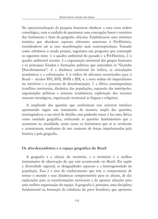 Rafael Sanzio Araújo dos Anjos


Na operacionalização da pesquisa buscou-se obedecer a uma certa ordem
cronológica, com o cuidado de questionar uma concepção linear e restritiva
dos fenômenos e fatos da geografia africana. Estabeleceu-se uma estrutura
temática que abordasse aspectos relevantes anteriores à Pré-História,
estendendo-se até as suas manifestações mais contemporâneas. Tomado
como referência o citado projeto, sugerimos um programa que contemple
os seguintes itens: 1. o quadro ambiental do passado e a Pré-História; 2. o
quadro ambiental recente; 3. a organização territorial dos grupos humanos
e os principais Estados e formações políticas que antecedem os “Grandes
Descobrimentos”; 4. a dinâmica territorial do tráfico, as articulações
econômicas e a colonização; 5. o tráfico de africanos escravizados para o
Brasil – séculos XVI; XVII, XVIII e XIX; 6. a nova ordem do imperialismo
no território e o processo de descolonização; 7. a África contemporânea
(conflitos territoriais, dinâmica das populações, expansão das metrópoles,
organizações políticas e sistemas econômicos, exploração dos recursos
naturais estratégicos, organização territorial as línguas e religiões).
   A amplitude das questões que conformam esse universo temático
apresentado sugere um tratamento de maneira ampla das questões,
restringindo-se o seu nível de detalhe, mas podendo trazer à luz uma África
como entidade geográfica, enfocando as questões fundamentais que a
acometem na atualidade, assim como os fenômenos que aí se revelaram
e aconteceram, resultantes de um conjunto de forças impulsionadas pela
história e pela geografia.


Os afro-descendentes e o espaço geográfico do Brasil

   A geografia é a ciência do território, e o território é o melhor
instrumento de observação do que está acontecendo no Brasil. Ela expõe
a diversidade regional, as desigualdades espaciais e a heterogeneidade da
população. Essa é a área de conhecimento que tem o compromisso de
tornar o mundo e suas dinâmicas compreensíveis para os alunos, de dar
explicações para as transformações territoriais e de apontar soluções para
uma melhor organização do espaço. A geografia é, portanto, uma disciplina
fundamental na formação da cidadania do povo brasileiro, que apresenta

                                      176
 