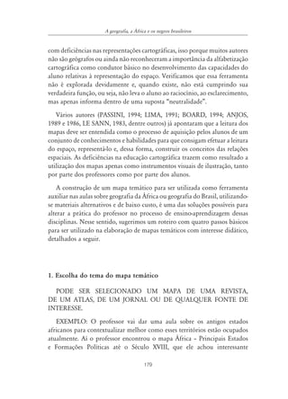 A geografia, a ˘frica e os negros brasileiros


com deficiências nas representações cartográficas, isso porque muitos autores
não são geógrafos ou ainda não reconheceram a importância da alfabetização
cartográfica como condutor básico no desenvolvimento das capacidades do
aluno relativas à representação do espaço. Verificamos que essa ferramenta
não é explorada devidamente e, quando existe, não está cumprindo sua
verdadeira função, ou seja, não leva o aluno ao raciocínio, ao esclarecimento,
mas apenas informa dentro de uma suposta “neutralidade”.
   Vários autores (PASSINI, 1994; LIMA, 1991; BOARD, 1994; ANJOS,
1989 e 1986, LE SANN, 1983, dentre outros) já apontaram que a leitura dos
mapas deve ser entendida como o processo de aquisição pelos alunos de um
conjunto de conhecimentos e habilidades para que consigam efetuar a leitura
do espaço, representá-lo e, dessa forma, construir os conceitos das relações
espaciais. As deficiências na educação cartográfica trazem como resultado a
utilização dos mapas apenas como instrumentos visuais de ilustração, tanto
por parte dos professores como por parte dos alunos.
    A construção de um mapa temático para ser utilizada como ferramenta
auxiliar nas aulas sobre geografia da África ou geografia do Brasil, utilizando-
se materiais alternativos e de baixo custo, é uma das soluções possíveis para
alterar a prática do professor no processo de ensino-aprendizagem dessas
disciplinas. Nesse sentido, sugerimos um roteiro com quatro passos básicos
para ser utilizado na elaboração de mapas temáticos com interesse didático,
detalhados a seguir.




1. Escolha do tema do mapa temático

  PODE SER SELECIONADO UM MAPA DE UMA REVISTA,
DE UM ATLAS, DE UM JORNAL OU DE QUALQUER FONTE DE
INTERESSE.
   EXEMPLO: O professor vai dar uma aula sobre os antigos estados
africanos para contextualizar melhor como esses territórios estão ocupados
atualmente. Aí o professor encontrou o mapa África – Principais Estados
e Formações Políticas até o Século XVIII, que ele achou interessante

                                          179
 