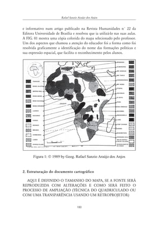 Rafael Sanzio Araújo dos Anjos


e informativo num artigo publicado na Revista Humanidades n° 22 da
Editora Universidade de Brasília e resolveu que ia utilizá-lo nas suas aulas.
A FIG. 01 mostra uma cópia colorida do mapa selecionado pelo professor.
Um dos aspectos que chamou a atenção do educador foi a forma como foi
resolvida graficamente a identificação do nome das formações políticas e
sua expressão espacial, que facilita o reconhecimento pelos alunos.




       Figura 1: © 1989 by Geog. Rafael Sanzio Araújo dos Anjos


2. Estruturação do documento cartográfico

  AQUI É DEFINIDO O TAMANHO DO MAPA, SE A FONTE SERÁ
REPRODUZIDA COM ALTERAÇÕES E COMO SERÁ FEITO O
PROCESSO DE AMPLIAÇÃO (TÉCNICA DO QUADRICULADO OU
COM UMA TRANSPARÊNCIA USANDO UM RETROPROJETOR)


                                       180
 