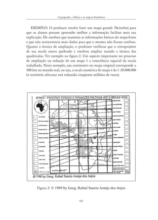 A geografia, a ˘frica e os negros brasileiros


   EXEMPLO: O professor resolve fazer um mapa grande 70cmxlm) para
que os alunos possam apreender melhor a informação facilitar mais sua
explicação. Ele resolveu que manteria as informações básicas do mapa-fonte
e que não acrescentaria mais dados para que o mesmo não ficasse confuso.
Quanto à técnica de ampliação, o professor verificou que o retroprojetor
de sua escola estava quebrado e resolveu ampliar usando a técnica das
quadrículas. Ver exemplo na figura 2. Um aspecto importante no processo
de ampliação ou redução de um mapa é a consciência espacial da escala
trabalhada. Nesse exemplo, um centímetro no mapa original corresponde a
500 km no mundo real, ou seja, a escala numérica do mapa é de 1 :50.000.000
(o território africano está reduzido cinqüenta milhões de vezes).




       Figura 2: © 1989 by Geog. Rafael Sanzio Araújo dos Anjos


                                         181
 