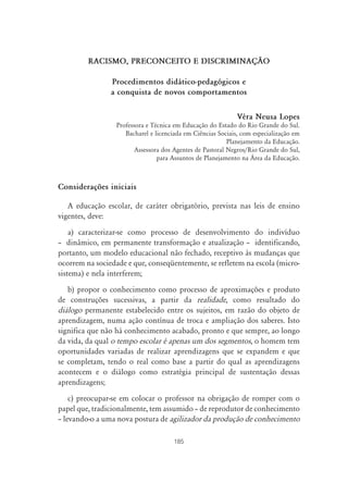 RACISMO, PRECONCEITO E DISCRIMINAÇ‹O

                Procedimentos didático-pedagógicos e
                a conquista de novos comportamentos


                                                              Véra Neusa Lopes
                  Professora e Técnica em Educação do Estado do Rio Grande do Sul.
                     Bacharel e licenciada em Ciências Sociais, com especialização em
                                                           Planejamento da Educação.
                         Assessora dos Agentes de Pastoral Negros/Rio Grande do Sul,
                                 para Assuntos de Planejamento na Área da Educação.



Considerações iniciais

   A educação escolar, de caráter obrigatório, prevista nas leis de ensino
vigentes, deve:
    a) caracterizar-se como processo de desenvolvimento do indivíduo
– dinâmico, em permanente transformação e atualização – identificando,
portanto, um modelo educacional não fechado, receptivo às mudanças que
ocorrem na sociedade e que, conseqüentemente, se refletem na escola (micro-
sistema) e nela interferem;
   b) propor o conhecimento como processo de aproximações e produto
de construções sucessivas, a partir da realidade, como resultado do
diálogo permanente estabelecido entre os sujeitos, em razão do objeto de
aprendizagem, numa ação contínua de troca e ampliação dos saberes. Isto
significa que não há conhecimento acabado, pronto e que sempre, ao longo
da vida, da qual o tempo escolar é apenas um dos segmentos, o homem tem
oportunidades variadas de realizar aprendizagens que se expandem e que
se completam, tendo o real como base a partir do qual as aprendizagens
acontecem e o diálogo como estratégia principal de sustentação dessas
aprendizagens;
    c) preocupar-se em colocar o professor na obrigação de romper com o
papel que, tradicionalmente, tem assumido – de reprodutor de conhecimento
– levando-o a uma nova postura de agilizador da produção de conhecimento

                                       185
 
