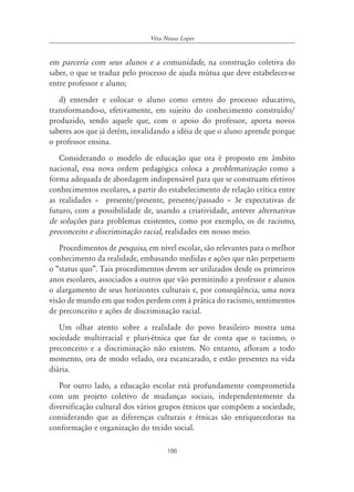Véra Neusa Lopes


em parceria com seus alunos e a comunidade, na construção coletiva do
saber, o que se traduz pelo processo de ajuda mútua que deve estabelecer-se
entre professor e aluno;
   d) entender e colocar o aluno como centro do processo educativo,
transformando-o, efetivamente, em sujeito do conhecimento construído/
produzido, sendo aquele que, com o apoio do professor, aporta novos
saberes aos que já detém, invalidando a idéia de que o aluno aprende porque
o professor ensina.
   Considerando o modelo de educação que ora é proposto em âmbito
nacional, essa nova ordem pedagógica coloca a problematização como a
forma adequada de abordagem indispensável para que se construam efetivos
conhecimentos escolares, a partir do estabelecimento de relação crítica entre
as realidades – presente/presente, presente/passado – 3e expectativas de
futuro, com a possibilidade de, usando a criatividade, antever alternativas
de soluções para problemas existentes, como por exemplo, os de racismo,
preconceito e discriminação racial, realidades em nosso meio.
   Procedimentos de pesquisa, em nível escolar, são relevantes para o melhor
conhecimento da realidade, embasando medidas e ações que não perpetuem
o “status quo”. Tais procedimentos devem ser utilizados desde os primeiros
anos escolares, associados a outros que vão permitindo a professor e alunos
o alargamento de seus horizontes culturais e, por conseqüência, uma nova
visão de mundo em que todos perdem com á prática do racismo, sentimentos
de preconceito e ações de discriminação racial.
   Um olhar atento sobre a realidade do povo brasileiro mostra uma
sociedade multirracial e pluri-étnica que faz de conta que o racismo, o
preconceito e a discriminação não existem. No entanto, afloram a todo
momento, ora de modo velado, ora escancarado, e estão presentes na vida
diária.
   Por outro lado, a educação escolar está profundamente comprometida
com um projeto coletivo de mudanças sociais, independentemente da
diversificação cultural dos vários grupos étnicos que compõem a sociedade,
considerando que as diferenças culturais e étnicas são enriquecedoras na
conformação e organização do tecido social.

                                     186
 