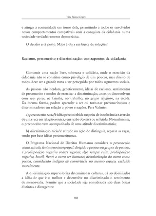 Véra Neusa Lopes


e atingir a comunidade em torno dela, permitindo a todos os envolvidos
novos comportamentos compatíveis com a conquista da cidadania numa
sociedade verdadeiramente democrática.

   O desafio está posto. Mãos à obra em busca de soluções!


Racismo, preconceito e discriminação: contrapontos da cidadania


   Construir uma nação livre, soberana e solidária, onde o exercício da
cidadania não se constitua como privilégio de uns poucos, mas direito de
todos, deve ser a grande meta a ser perseguida por todos segmentos sociais.
   As pessoas não herdam, geneticamente, idéias de racismo, sentimentos
de preconceito e modos de exercitar a discriminação, antes os desenvolvem
com seus pares, na família, no trabalho, no grupo religioso, na escola.
Da mesma forma, podem aprender a ser ou tornar-se preconceituosos e
discriminadores em relação a povos e nações. Para Valente:
   a) preconceito racial é idéia preconcebida suspeita de intolerância e aversão
de uma raça em relação a outra, sem razão objetiva ou refletida. Normalmente,
o preconceito vem acompanhado de uma atitude discriminatória;
   b) discriminação racial é atitude ou ação de distinguir, separar as raças,
tendo por base idéias preconceituosas.
   O Programa Nacional de Direitos Humanos considera o preconceito
como atitude, fenômeno intergrupal. dirigido a pessoas ou grupos de pessoas;
é predisposição negativa contra alguém; algo sempre ruim: predisposição
negativa, hostil, frente a outro ser humano; desvalorização do outro como
pessoa, considerado indigno de convivência no mesmo espaço, excluído
moralmente.
   A discriminação supervaloriza determinadas culturas, dá ao dominador
a idéia de que é o melhor e desenvolve no discriminado o sentimento
de menos-valia. Permite que a sociedade seja considerada sob duas óticas
distintas e divergentes:

                                      188
 