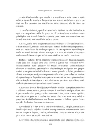 Racismo, preconceito e discriminação


   . a do discriminador, que manda e se considera o mais capaz, o mais
culto, o dono do mundo e das pessoas, que sempre estabelece as regras do
jogo que lhe interessa, que mantém sua auto-estima em alta às custas do
outrem.
   . a do discriminado, que fica à mercê das decisões do discriminador, o
qual tenta organizar a vida do grupo social em função de seus interesses e
privilégios; que tem de lutar bravamente para elevar sua auto-estima, que
tem de construir sua identidade a duras penas.
   A escola, como parte integrante dessa sociedade que se sabe preconceituosa
e discriminadora, mas que reconhece que é hora de mudar, está comprometida
com essa necessidade de mudança e precisa ser um espaço de aprendizagem
onde as transformações devem começar a ocorrer de modo planejado e
realizado coletivamente por todos os envolvidos, de modo consciente.
    Professor e alunos devem organizar-se em comunidades de aprendizagem,
onde cada um chegue com seus saberes e juntos vão construir novos
conhecimentos num processo de trocas constantes, desmistificando
situações de racismo, preconceito e discriminação arraigados nos grupos
sociais e nas pessoas individualmente. Nesse aprender coletivo, professor e
alunos acabam por enriquecer o processo educativo para ambos os sujeitos
da aprendizagem. Especialmente quando se trata de racismo, preconceito e
discriminação, o investigar e o aprender juntos garantem aprendizagens de
melhor qualidade, porque ruídas coletivamente.
   A educação escolar deve ajudar professor e alunos a compreenderem que
a diferença entre pessoas, povos e nações é saudável e enriquecedora; que
é preciso valorizá-la para garantir a democracia que, entre outros, significa
respeito pelas pessoas e nações tais como são, com suas características
próprias e individualizadoras; que buscar soluções e fazê-las vigorar é uma
questão de direitos humanos e cidadania.
   Aprendendo a se ver, a ver o seu entorno (família, amigos, comunidade
imediata) de modo objetivo e crítico, a comparar todos elementos com os de
outros tempos e lugares, a criança desenvolve comportamentos adequados
para viver numa sociedade democrática.
   A proposta didático-pedagógica apresentada, com algumas pistas para
                                       189
 