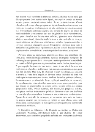 Apresentação


não existem raças superiores e inferiores, como não basta a moral cristã que
diz que perante Deus somos todos iguais, para que as cabeças de nossos
alunos possam automaticamente deixar de ser preconceituosas. Como
educadores, devemos saber que apesar da lógica da razão ser importante nos
processos formativos e informativos, ela não modifica por si o imaginário
e as representações coletivas negativas que se tem do negro e do índio na
nossa sociedade. Considerando que esse imaginário e essas representações,
em parte situados no inconsciente coletivo, possuem uma dimensão
afetiva e emocional, dimensão onde brotam e são cultivadas as crenças,
os estereótipos e os valores que codificam as atitudes, é preciso descobrir e
inventar técnicas e linguagens capazes de superar os limites da pura razão e
de tocar no imaginário e nas representações. Enfim, capazes de deixar aflorar
os preconceitos escondidos na estrutura profunda do nosso psiquismo.
    Por isso, apesar da disparidade aparente dos textos que compõem este
livro, a sua coerência está justamente na busca de um leque de exemplos e de
informações que possam lidar tanto com a razão quanto com a afetividade
e a emocionalidade presentes no preconceito e na discriminação antinegros.
A preocupação fundamental dos autores desses textos não é fornecer aos
professores e educadores as fórmulas e as receitas anti-racistas prontas, pois
elas não existem. Mas, sim, de estimular e levar sua imaginação criativa
a inventá-la. Visto deste ângulo, os diversos textos arrolados no livro vão
servir apenas como exemplos e como modelos limitados, para que cada um,
de acordo com as peculiaridades de sua região, de sua cidade, de sua escola,
de sua classe, etc., possa descobrir caminhos apropriados, caminhos esses
que podem ser encontrados em outros livros e outros textos, nos mapas
geográficos e Atlas, revistas e jornais, nos museus, nas praças das cidades,
nas igrejas e outros monumentos públicos. Lembrem-se que um professor
ou um educador numa classe é como um ator único num cenário único.
Apesar de o conteúdo da mensagem ser o mesmo para todas as classes,
ele precisa adaptar sua encenação ao espírito de cada classe, senão será
prejudicada a comunicação e a mensagem não será igualmente transmitida
e entendida por todos.
   O Ministério da Educação e do Desporto, ao instituir os Parâmetros
Curriculares Nacionais, introduzindo neles o que chamou de Temas
Transversais, busca caminhos apropriados e eficazes para lutar contra os diversos

                                       19
 